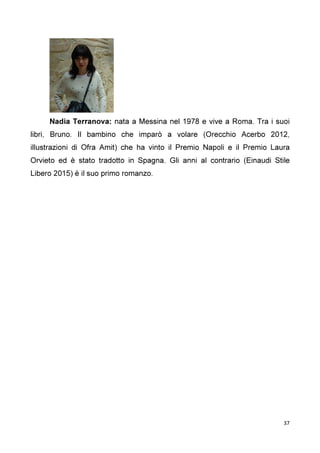 37
Nadia Terranova: nata a Messina nel 1978 e vive a Roma. Tra i suoi
libri, Bruno. Il bambino che imparò a volare (Orecchio Acerbo 2012,
illustrazioni di Ofra Amit) che ha vinto il Premio Napoli e il Premio Laura
Orvieto ed è stato tradotto in Spagna. Gli anni al contrario (Einaudi Stile
Libero 2015) è il suo primo romanzo.
 
