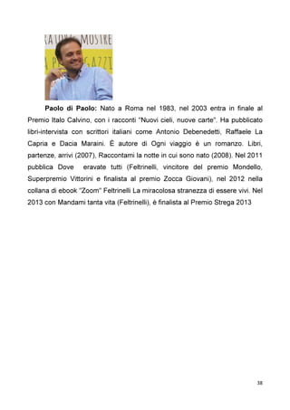 38
Paolo di Paolo: Nato a Roma nel 1983, nel 2003 entra in finale al
Premio Italo Calvino, con i racconti "Nuovi cieli, nuove carte". Ha pubblicato
libri-intervista con scrittori italiani come Antonio Debenedetti, Raffaele La
Capria e Dacia Maraini. È autore di Ogni viaggio è un romanzo. Libri,
partenze, arrivi (2007), Raccontami la notte in cui sono nato (2008). Nel 2011
pubblica Dove eravate tutti (Feltrinelli, vincitore del premio Mondello,
Superpremio Vittorini e finalista al premio Zocca Giovani), nel 2012 nella
collana di ebook "Zoom" Feltrinelli La miracolosa stranezza di essere vivi. Nel
2013 con Mandami tanta vita (Feltrinelli), è finalista al Premio Strega 2013
 