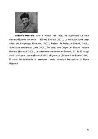 39
Antonio Pascale: nato a Napoli nel 1966, ha pubblicato La città
distratta(Edizioni l'Ancora, 1999 ed Einaudi, 2001); La manutenzione degli
affetti («L'Arcipelago Einaudi», 2003); Passa la bellezza(Einaudi, 2005);
Scienza e sentimento (Vele 2008); Tre terzi, con Diego De Silva e Valeria
Parrella (Einaudi, 2009); Le attenuanti sentimentali(Einaudi, 2013). È fra gli
autori di Scena padre (Einaudi 2013) eFiguracce (Einaudi Stile Libero 2014).
È stato l'«intellettuale di servizio» delle Invasioni barbariche di Daria
Bignardi.
 