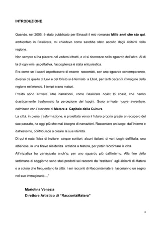 4
INTRODUZIONE
Quando, nel 2006, è stato pubblicato per Einaudi il mio romanzo Mille anni che sto qui,
ambientato in Basilicata, mi chiedevo come sarebbe stato accolto dagli abitanti della
regione.
Non sempre si ha piacere nel vedersi ritratti, e ci si riconosce nello sguardo dell’altro. Al di
là di ogni mia aspettativa, l’accoglienza è stata entusiastica.
Era come se i lucani aspettassero di essere raccontati, con uno sguardo contemporaneo,
diverso da quello di Levi e del Cristo si è fermato a Eboli, per tanti decenni immagine della
regione nel mondo. I tempi erano maturi.
Presto sono arrivate altre narrazioni, come Basilicata coast to coast, che hanno
drasticamente trasformato la percezione dei luoghi. Sono arrivate nuove avventure,
culminate con l’elezione di Matera a Capitale della Cultura.
La città, in piena trasformazione, e proiettata verso il futuro proprio grazie al recupero del
suo passato, ha oggi più che mai bisogno di narrazioni. Raccontare un luogo, dall’interno e
dall’esterno, contribuisce a creare la sua identità.
Di qui è nata l’idea di invitare cinque scrittori, alcuni italiani, di vari luoghi dell’Italia, una
albanese, in una breve residenza artistica a Matera, per poter raccontare la città.
All’iniziativa ho partecipato anch’io, per uno sguardo più dall’interno. Alla fine della
settimana di soggiorno sono stati prodotti sei racconti da “restituire” agli abitanti di Matera
e a coloro che frequentano la città. I sei racconti di Raccontamatera lasceranno un segno
nel suo immaginario....”
Mariolina Venezia
Direttore Artistico di “RaccontaMatera”
 