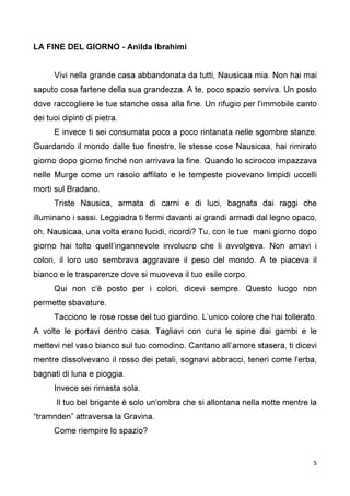 5
LA FINE DEL GIORNO - Anilda Ibrahimi
Vivi nella grande casa abbandonata da tutti, Nausicaa mia. Non hai mai
saputo cosa fartene della sua grandezza. A te, poco spazio serviva. Un posto
dove raccogliere le tue stanche ossa alla fine. Un rifugio per l'immobile canto
dei tuoi dipinti di pietra.
E invece ti sei consumata poco a poco rintanata nelle sgombre stanze.
Guardando il mondo dalle tue finestre, le stesse cose Nausicaa, hai rimirato
giorno dopo giorno finché non arrivava la fine. Quando lo scirocco impazzava
nelle Murge come un rasoio affilato e le tempeste piovevano limpidi uccelli
morti sul Bradano.
Triste Nausica, armata di carni e di luci, bagnata dai raggi che
illuminano i sassi. Leggiadra ti fermi davanti ai grandi armadi dal legno opaco,
oh, Nausicaa, una volta erano lucidi, ricordi? Tu, con le tue mani giorno dopo
giorno hai tolto quell’ingannevole involucro che li avvolgeva. Non amavi i
colori, il loro uso sembrava aggravare il peso del mondo. A te piaceva il
bianco e le trasparenze dove si muoveva il tuo esile corpo.
Qui non c'è posto per i colori, dicevi sempre. Questo luogo non
permette sbavature.
Tacciono le rose rosse del tuo giardino. L’unico colore che hai tollerato.
A volte le portavi dentro casa. Tagliavi con cura le spine dai gambi e le
mettevi nel vaso bianco sul tuo comodino. Cantano all’amore stasera, ti dicevi
mentre dissolvevano il rosso dei petali, sognavi abbracci, teneri come l'erba,
bagnati di luna e pioggia.
Invece sei rimasta sola.
Il tuo bel brigante è solo un'ombra che si allontana nella notte mentre la
“tramnden” attraversa la Gravina.
Come riempire lo spazio?
 