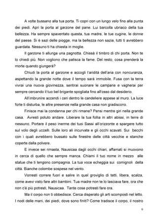 6
A volte bussano alla tua porta. Ti copri con un lungo velo fino alla punta
dei piedi. Apri la porta al garzone del pane. Lui barcolla ubriaco della tua
bellezza. Ha sempre spaventato questa, tua madre, le tue cugine, le donne
del paese. Si è sazi delle piogge, ma la bellezza non sazia, tutti ti avrebbero
guardata. Nessuno ti ha chiesta in moglie.
Il garzone ti allunga una pagnotta. Chissà il timbro di chi porta. Non te
lo chiedi più. Non vogliono che patisca la fame. Del resto, cosa prenderà la
morte quando giungerà?
Chiudi la porta al garzone e accogli l’aridità dell’aria con noncuranza,
aspettando la grande notte dove il tempo sarà immobile. Fusa con la terra
vivrai una nuova giovinezza, sentirai suonare le campane e vagherai per
sempre cercando il tuo bel brigante spogliata fino all'osso dal desiderio.
All’imbrunire accendi i ceri dentro le candeliere appese al muro. La luce
forte ti disturba, le altre presenze nella grande casa non gradiscono.
Finisce mai la condanna per chi rimane? Pensi mentre giri nella grande
casa. Avresti potuto andare. Liberare la tua follia in altri abissi, in terre di
nessuno. Portare il peso inerme dei tuoi Sassi all’orizzonte e spargere tutto
sul volo degli uccelli. Sulle loro ali incurvate e gli occhi scavati. Sui becchi
con i quali avrebbero bussato sulle finestre delle città vecchie e stanche
coperte dalla polvere.
E invece sei rimasta, Nausicaa dagli occhi chiari, affamati si muovono
in cerca di quello che sempre manca. Chiami il tuo nome in mezzo alle
statue che ti tengono compagnia. La tua voce echeggia sui comignoli della
città. Bianche colombe sospese nel vento.
Vorresti correre fuori e salire in quel groviglio di tetti, libera, scalza,
come avevi visto fare altri bambini. Tua madre non te lo lasciava fare, ora che
non c'è più potresti, Nausicaa. Tante cose potresti fare ora.
Ma il corpo non ti obbedisce. Cerca disperato gli arti scomposti nel letto.
I nodi delle mani, dei piedi, dove sono finiti? Come tradisce il corpo, il nostro
 