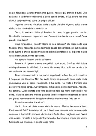 7
corpo, Nausicaa. Grande tradimento questo, non è il più grande di tutti? Che
sarà mai il tradimento dell'uomo o della donna amata, il suo odore nel letto
altrui, il corpo raccolto come un pugno chiuso.
Inganna la sorte, Nausicaa dalle braccia bianche. Ognuno sotto la sua
stella, la tua non è stata buona con te.
Dopo, ti avevano detto di lasciare la casa, troppo grande per te.
Scuotevi la testa e non rispondevi mai. Come si fa a lasciare una casa? Cosa
prendi, cosa lasci?
Dove rimangono i ricordi? Come si fa a catturali? Chi giace sotto una
finestra, chi si nasconde dentro l’armadio opaco del corridoio, chi sul mosaico
della cucina e chi nei capelli mielati del dipinto all’ingresso. Ci si perde in una
vasta dissolvenza, senza speranza.
Hai sperato invece, che lui tornasse.
Tornerà, ti ripetevi mentre seppellivi i tuoi morti. Confusa dal dolore
rivivi quel momento all'infinito. La torcia illuminava i loro volti senza vita e tu
sei uscita dal tuo nascondiglio.
Ti sei messa accanto a tua madre aspettando la fine. Lui, si è chinato e
ti ha preso per il braccio. Non hai avuto tempo di guardarlo bene, dalla porta
giungevano voci e passi. Nasconditi, ti ha detto. Hai visto il tremore che
percorreva il suo corpo. Aveva freddo? Ti ha spinto dentro l'armadio. Aspetta,
hai detto tu. Lui si è girato e ha visto qualcosa nelle tue mani. Tiene caldo, hai
detto. Ti piace pensarlo mentre galoppa verso l'orizzonte mischiato ai colori
del giorno nascente e con il maglione che tua madre aveva fatto per te.
Ricordi tua madre, Nausicaa?
Ha il colore del cielo, aveva detto la donna. Mentre lavorava ai ferri.
Esistono cieli finti ? Avevi risposto tu. Il filo di lana passava velocemente dalle
sue mani e il gomitolo per terra, diminuiva in fretta. Quel maglione, non l’avevi
mai messo. Rimasto a lungo dentro l'armadio, ha trovato il modo per venire
fuori dalla sua prigionia, in quella lunga notte.
 