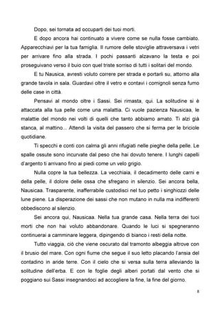 8
Dopo, sei tornata ad occuparti dei tuoi morti.
E dopo ancora hai continuato a vivere come se nulla fosse cambiato.
Apparecchiavi per la tua famiglia. Il rumore delle stoviglie attraversava i vetri
per arrivare fino alla strada. I pochi passanti alzavano la testa e poi
proseguivano verso il buio con quel triste sorriso di tutti i solitari del mondo.
E tu Nausica, avresti voluto correre per strada e portarli su, attorno alla
grande tavola in sala. Guardavi oltre il vetro e contavi i comignoli senza fumo
delle case in città.
Pensavi al mondo oltre i Sassi. Sei rimasta, qui. La solitudine si è
attaccata alla tua pelle come una malattia. Ci vuole pazienza Nausicaa, le
malattie del mondo nei volti di quelli che tanto abbiamo amato. Ti alzi già
stanca, al mattino... Attendi la visita del passero che si ferma per le briciole
quotidiane.
Ti specchi e conti con calma gli anni rifugiati nelle pieghe della pelle. Le
spalle ossute sono incurvate dal peso che hai dovuto tenere. I lunghi capelli
d’argento ti arrivano fino ai piedi come un velo grigio.
Nulla copre la tua bellezza. La vecchiaia, il decadimento delle carni e
della pelle, il dolore delle ossa che sfregano in silenzio. Sei ancora bella,
Nausicaa. Trasparente, inafferrabile custodisci nel tuo petto i singhiozzi delle
lune piene. La disperazione dei sassi che non mutano in nulla ma indifferenti
obbediscono al silenzio.
Sei ancora qui, Nausicaa. Nella tua grande casa. Nella terra dei tuoi
morti che non hai voluto abbandonare. Quando le luci si spegneranno
continuerai a camminare leggera, dipingendo di bianco i resti della notte.
Tutto viaggia, ciò che viene oscurato dal tramonto albeggia altrove con
il brusio del mare. Con ogni fiume che segue il suo letto placando l’ansia del
contadino in aride terre. Con il cielo che si versa sulla terra alleviando la
solitudine dell’erba. E con le foglie degli alberi portati dal vento che si
poggiano sui Sassi insegnandoci ad accogliere la fine, la fine del giorno.
 