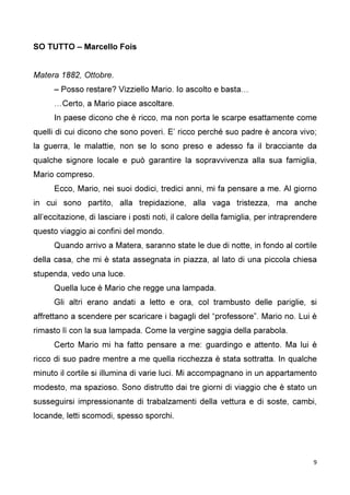 9
SO TUTTO – Marcello Fois
Matera 1882, Ottobre.
– Posso restare? Vizziello Mario. Io ascolto e basta…
…Certo, a Mario piace ascoltare.
In paese dicono che è ricco, ma non porta le scarpe esattamente come
quelli di cui dicono che sono poveri. E’ ricco perché suo padre è ancora vivo;
la guerra, le malattie, non se lo sono preso e adesso fa il bracciante da
qualche signore locale e può garantire la sopravvivenza alla sua famiglia,
Mario compreso.
Ecco, Mario, nei suoi dodici, tredici anni, mi fa pensare a me. Al giorno
in cui sono partito, alla trepidazione, alla vaga tristezza, ma anche
all’eccitazione, di lasciare i posti noti, il calore della famiglia, per intraprendere
questo viaggio ai confini del mondo.
Quando arrivo a Matera, saranno state le due di notte, in fondo al cortile
della casa, che mi è stata assegnata in piazza, al lato di una piccola chiesa
stupenda, vedo una luce.
Quella luce è Mario che regge una lampada.
Gli altri erano andati a letto e ora, col trambusto delle pariglie, si
affrettano a scendere per scaricare i bagagli del “professore”. Mario no. Lui è
rimasto lì con la sua lampada. Come la vergine saggia della parabola.
Certo Mario mi ha fatto pensare a me: guardingo e attento. Ma lui è
ricco di suo padre mentre a me quella ricchezza è stata sottratta. In qualche
minuto il cortile si illumina di varie luci. Mi accompagnano in un appartamento
modesto, ma spazioso. Sono distrutto dai tre giorni di viaggio che è stato un
susseguirsi impressionante di trabalzamenti della vettura e di soste, cambi,
locande, letti scomodi, spesso sporchi.
 
