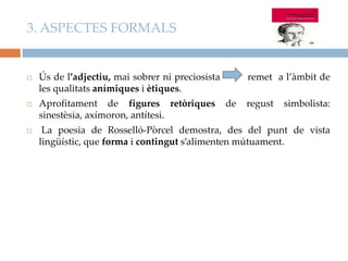 3. ASPECTES FORMALS



Ús de l’adjectiu, mai sobrer ni preciosista
les qualitats anímiques i ètiques.

remet a l’àmbit de



Aprofitament de figures retòriques
sinestèsia, axímoron, antítesi.



La poesia de Rosselló-Pòrcel demostra, des del punt de vista
lingüístic, que forma i contingut s’alimenten mútuament.

de

regust

simbolista:

 