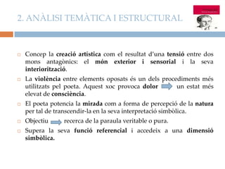 2. ANÀLISI TEMÀTICA I ESTRUCTURAL



Concep la creació artística com el resultat d’una tensió entre dos
mons antagònics: el món exterior i sensorial i la seva
interiorització.



La violència entre elements oposats és un dels procediments més
utilitzats pel poeta. Aquest xoc provoca dolor
un estat més
elevat de consciència.



El poeta potencia la mirada com a forma de percepció de la natura
per tal de transcendir-la en la seva interpretació simbòlica.



Objectiu



Supera la seva funció referencial i accedeix a una dimensió
simbòlica.

recerca de la paraula veritable o pura.

 