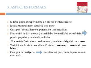 3. ASPECTES FORMALS



El lèxic popular experimenta un procés d’intensificació.



Joc d’aprofundiment simbòlic dels mots.



Gust per l’encavallament, potenciant la musicalitat.



Predomini de l’art menor (hexasíl·labs, heptasíl·labs, octosíl·labs)
poesia popular / també decasíl·labs



El sonet és l’estructura predominant, també madrigals i romanços.



Varietat en la rima: combinació rima consonant i assonant, vers
blanc.



Gust per la imatgeria
essencial.

substantius que comuniquen un món

 