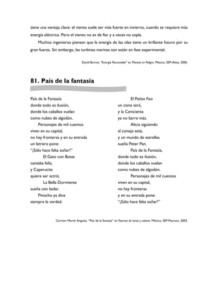 tiene una ventaja clave: el viento suele ser más fuerte en invierno, cuando se requiere más
energía eléctrica. Pero el viento no es de fiar y a veces no sopla.
    Muchos ingenieros piensan que la energía de las olas tiene un brillante futuro por su
gran fuerza. Sin embargo, las turbinas marinas aún están en fase experimental.

                                  David Burnie, “Energía Renovable” en Planeta en Peligro. México, SEP-Altea, 2006.




81. País de la fantasía

País de la Fantasía                                                  El Patito Feo
donde todo es ilusión,                                        un cisne será,
donde los caballos vuelan                                     y la Cenicienta
como nubes de algodón.                                        ya no barre más.
     Personajes de mil cuentos                                       Alicia siguiendo
viven en su capital,                                          al conejo está,
no hay fronteras y en su entrada                              y un mundo de estrellas
un letrero pone:                                              sueña Peter Pan.
“¡Sólo hace falta soñar!”                                            País de la Fantasía,
        El Gato con Botas                                     donde todo es ilusión,
cantaba feliz,                                                donde los caballos vuelan
y Caperucita                                                  como nubes de algodón.
quiere ser actriz.                                                   Personajes de mil cuentos
        La Bella Durmiente                                    viven en su capital,
sueña con bailar.                                             no hay fronteras
    Pinocho ya dice                                           y en su entrada pone:
siempre la verdad.                                            “¡Sólo hace falta soñar!”



               Carmen Martín Anguita, “País de la fantasía” en Poemas de lunas y colores. México, SEP-Pearson, 2003.
 