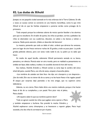 LEEMOS MEJOR DÍA A DÍA




82. Las dudas de Xíhuitl

Jiutepec es una pequeña ciudad asentada en lo más ardoroso de la Tierra Caliente. En ella
a veces un suceso común se convierte en una historia maravillosa, como la que vivió
Xíhuitl el día en que las hierbas empezaron a ponerse verdes como presagio de la
primavera.
    Todo empezó porque los ardientes calores de marzo querían fastidiar a los alumnos
para que no estudiaran. En el salón de quinto, los niños se paraban, corrían y peleaban; las
niñas se abanicaban con sus cuadernos, discutían, se subían a las bancas y volvían a
sentarse. Nadie ponía atención. ¡Había un desorden del demonio!
    La maestra, pensando que todo se debía al calor, ordenó que abrieran las ventanas,
pero en lugar de aire fresco entraron rachas de 35 grados y todo se puso peor. La profe
gritaba pidiendo silencio, pero con tanto ruido nadie la oía. La pobre ya no sabía qué
hacer.
    En medio de aquel barullo, solamente Xíhuitl permanecía sentada en su banca,
pensativa y en silencio. Parecía estar en otro mundo, pero en realidad su pensamiento no
andaba tan lejos; daba vueltas y vueltas a lo sucedido durante la hora del recreo.
    Esa mañana, Xóchitl, Eréndira y Xíhuitl comían su torta bajo la sombra del único
árbol del patio, cuando Petra, una niña de sexto, empezó a buscarles pleito.
    –Los nombres de ustedes son bien feos –les dijo, así a bocajarro y con desprecio–.
¡Son de india! ¡Por eso no tienen día de su santo y no les hacen fiesta ni les regalan pastel!
El ataque por sorpresa dejó pasmadas a las tres amigas, que no supieron cómo
defenderse.
    Además, no era cierto. Petra había dicho una mentira malévola, porque sí les hacían
fiesta el día de su cumpleaños y con pastel. Para picar más el pleito,
Petra añadió:
    –¡Ni siquiera saben lo que sus nombres quieren decir!
    Todo se agravó cuando los niños que jugaban cerca oyeron a Petra
y también empezaron a burlarse. Eso prendió la mecha: Eréndira y
Xóchitl explotaron como chinampinas y se levantaron a repartir golpes. Petra huyó
asustada y las dos niñas la corretearon por el patio.

                                        SEXTO GRADO
 