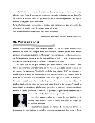 Solo Xíhuitl no se movió. Sí estaba ofendida, pero se quedó sentada, dudando.
¿Tendrá razón Petra? Era cierto que su nombre no estaba en los calendarios. Dos niñas
de su salón se llamaban Paola, porque era moda entre las mamás ponerles a sus hijas el
nombre de las güeras de las telenovelas.
Pero Xíhuitl sabía que a su madre no le gustaban esas modas y no le puso un nombre tan
chistoso por la sencilla razón de que casi nunca veía la tele.
¿Qué significan Xóchitl, Xíhuitl y Eréndira? A ver quiénes lo investigan.

                                             Susana Mendoza, Xihuitl. México, SEP-Susana Mendoza Gutiérrez, 2007.



83. Mente en blanco

El físico y matemático inglés Isaac Newton (1642–1727) fue uno de los científicos más
brillantes de todos los tiempos. Pero era olvidadizo. Newton pasaba tanto tiempo
pensando en sus cosas que tenía problemas para recordar asuntos cotidianos. A menudo
perdía la noción del tiempo y con frecuencia olvidaba dormir o comer. Su gato engordo
con la comida que Newton –y su memoria– dejaban sobre la mesa.
     No tienes que ser un gran científico para tener muchas cosas en mente. Todos
hemos experimentado una “sobrecarga de información” y olvidado algunas cosas de vez
en cuando. Eso es normal. También lo es olvidar una palabra. “Iglú”, por ejemplo: es
posible que no te venga a la mente cuando estás pensando en esa casa redonda hecha de
hielo. Es esa sensación que describimos como tener algo “en la punta de la lengua”.
También es posible que sólo recuerdes la primera letra o el número de sílabas de la
palabra. Usualmente terminas por recordarla luego de uno o dos minutos. Tu edad, tu
estilo de vida, tus emociones y la forma en que utilizas tu mente –o no lo haces– afectan
también el trabajo que realiza tu memoria. En promedio, la gente olvida alrededor de 99
                        de cada 100 unidades de información que recibe.
                              Los niños pequeños observan y recuerdan más detalles que la
                        mayoría de los adultos. Olvidar lo que no nos resulta útil es algo que
                        las personas aprenden.
                              Regularmente ignoras un montón de información: el tipo de
árboles que hay en el patio de tu escuela o el número de pecas que tiene tu nariz. Como
 
