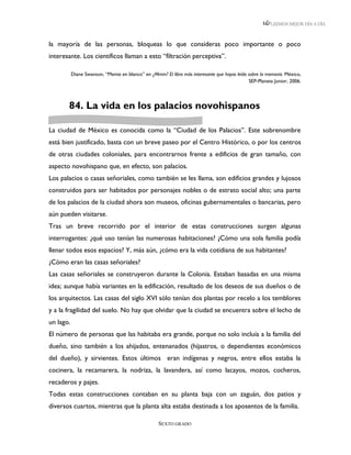 LEEMOS MEJOR DÍA A DÍA



la mayoría de las personas, bloqueas lo que consideras poco importante o poco
interesante. Los científicos llaman a esto “filtración perceptiva”.

           Diane Swanson, “Mente en blanco” en ¿Mmm? El libro más interesante que hayas leído sobre la memoria. México,
                                                                                              SEP-Planeta Junior, 2006.




       84. La vida en los palacios novohispanos

La ciudad de México es conocida como la “Ciudad de los Palacios”. Este sobrenombre
está bien justificado, basta con un breve paseo por el Centro Histórico, o por los centros
de otras ciudades coloniales, para encontrarnos frente a edificios de gran tamaño, con
aspecto novohispano que, en efecto, son palacios.
Los palacios o casas señoriales, como también se les llama, son edificios grandes y lujosos
construidos para ser habitados por personajes nobles o de estrato social alto; una parte
de los palacios de la ciudad ahora son museos, oficinas gubernamentales o bancarias, pero
aún pueden visitarse.
Tras un breve recorrido por el interior de estas construcciones surgen algunas
interrogantes: ¿qué uso tenían las numerosas habitaciones? ¿Cómo una sola familia podía
llenar todos esos espacios? Y, más aún, ¿cómo era la vida cotidiana de sus habitantes?
¿Cómo eran las casas señoriales?
Las casas señoriales se construyeron durante la Colonia. Estaban basadas en una misma
idea; aunque había variantes en la edificación, resultado de los deseos de sus dueños o de
los arquitectos. Las casas del siglo XVI sólo tenían dos plantas por recelo a los temblores
y a la fragilidad del suelo. No hay que olvidar que la ciudad se encuentra sobre el lecho de
un lago.
El número de personas que las habitaba era grande, porque no solo incluía a la familia del
dueño, sino también a los ahijados, entenanados (hijastros, o dependientes económicos
del dueño), y sirvientes. Estos últimos eran indígenas y negros, entre ellos estaba la
cocinera, la recamarera, la nodriza, la lavandera, así como lacayos, mozos, cocheros,
recaderos y pajes.
Todas estas construcciones contaban en su planta baja con un zaguán, dos patios y
diversos cuartos, mientras que la planta alta estaba destinada a los aposentos de la familia.

                                                    SEXTO GRADO
 
