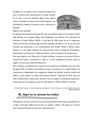 El zaguán era un espacio entre la puerta principal de la
casa y el primer piso. Generalmente, se podía transitar
de un área a otra sin obstáculo alguno; pero algunas
veces se colocaba una puerta entre ambos espacios, con
la finalidad de impedir la entrada al patio a personas no
deseadas.
Algunas casas señoriales
Un ejemplo de casa señorial del siglo XVI, que aún podemos admirar en el número 4 de la
calle Moneda, es el antiguo Palacio del Arzobispado –hoy Museo de la Secretaría de
Hacienda y Crédito Público, SHCP–, el cual data de 1530. Antes de ser la majestuosa
vivienda de fray Juan de Zumárraga, el primer arzobispo de México, era no una, sino dos
viviendas que pertenecían a los conquistadores don Andrés Núñez y Martín López,
quienes a su vez, habían edificado sus construcciones sobre el templo de Tezcatlipoca,
deidad azteca conocida como “Espejo humeante”, señor y protector de los guerreros.
Otra joya histórica es el Museo de la Ciudad de México –ubicado en el número 30 de la
avenida Pino Suárez–, construido en 1536, en un lote originalmente Hernán cortés le
regaló a su primo Juan Gutiérrez Altamirano.
Otra residencia, considerada obra maestra de la arquitectura novohispana, pero que data
del siglo XVIII, es el Palacio de Iturbide que hoy se encuentra en la avenida Madero. Al
consumarse la independencia fue ocupada por Agustín de Iturbide –de allí el nombre del
edificio–, quien estaba a la cabeza del victorioso Ejército Trigarante. El 18 de mayo de
1822, Iturbide salió al balcón para escuchar cómo el pueblo lo proclamaba emperador,
aunque poco le duró el gustó, ya que tuvo que abdicar en 1823 y exiliarse en Europa.


  Araceli Cortez Ocampo, “La vida en los palacios novohispanos” en El libro de todo como en botica I. México, Lectorum,
                                                                                                   2009 [col. Algarabía]


         85. Aquí no se sientan los indios

El Hospital de Terceros de San Francisco que fue derribado hace tiempo, levantándose en
su lugar el hermoso edificio de Correos, era amplio y sólido, y allí estuvo por muchos
años la Escuela Nacional de Comercio y Administración.
 