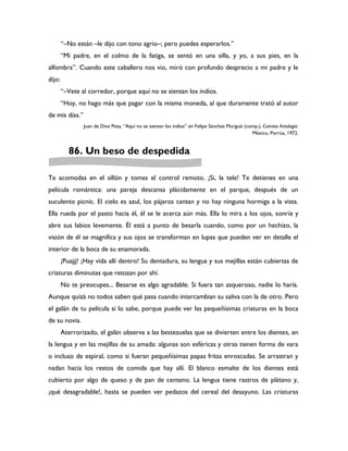 “–No están –le dijo con tono agrio–; pero puedes esperarlos.”
        “Mi padre, en el colmo de la fatiga, se sentó en una silla, y yo, a sus pies, en la
alfombra”. Cuando este caballero nos vio, miró con profundo desprecio a mi padre y le
dijo:
        “–Vete al corredor, porque aquí no se sientan los indios.
        “Hoy, no hago más que pagar con la misma moneda, al que duramente trató al autor
de mis días.”
                Juan de Dios Peza, “Aquí no se sientan los indios” en Felipe Sánchez Murguía (comp.), Cuentos Antología.
                                                                                                México, Porrúa, 1972.


          86. Un beso de despedida

Te acomodas en el sillón y tomas el control remoto. ¡Si, la tele! Te detienes en una
película romántica: una pareja descansa plácidamente en el parque, después de un
suculento picnic. EI cielo es azul, los pájaros cantan y no hay ninguna hormiga a la vista.
Ella rueda por el pasto hacia él, él se le acerca aún más. Ella lo mira a los ojos, sonríe y
abre sus labios levemente. Él está a punto de besarla cuando, como por un hechizo, la
visión de él se magnifica y sus ojos se transforman en lupas que pueden ver en detalle el
interior de la boca de su enamorada.
        ¡Puajjj! ¡Hay vida allí dentro! Su dentadura, su lengua y sus mejillas están cubiertas de
criaturas diminutas que retozan por ahí.
        No te preocupes... Besarse es algo agradable. Si fuera tan asqueroso, nadie lo haría.
Aunque quizá no todos saben qué pasa cuando intercambian su saliva con la de otro. Pero
el galán de tu película sí lo sabe, porque puede ver las pequeñísimas criaturas en la boca
de su novia.
        Aterrorizado, el galán observa a las bestezuelas que se divierten entre los dientes, en
la lengua y en las mejillas de su amada: algunas son esféricas y otras tienen forma de vara
o incluso de espiral, como si fueran pequeñísimas papas fritas enroscadas. Se arrastran y
nadan hacia los restos de comida que hay allí. El blanco esmalte de los dientes está
cubierto por algo de queso y de pan de centeno. La lengua tiene rastros de plátano y,
¡qué desagradable!, hasta se pueden ver pedazos del cereal del desayuno. Las criaturas
 