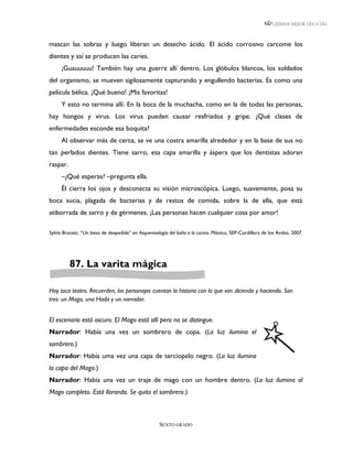 LEEMOS MEJOR DÍA A DÍA



mascan las sobras y luego liberan un desecho ácido. El ácido corrosivo carcome los
dientes y así se producen las caries.
     ¡Guauuuuu! También hay una guerra allí dentro. Los glóbulos blancos, los soldados
del organismo, se mueven sigilosamente capturando y engullendo bacterias. Es como una
película bélica. ¡Qué bueno! ¡Mis favoritas!
     Y esto no termina allí. En la boca de la muchacha, como en la de todas las personas,
hay hongos y virus. Los virus pueden causar resfriados y gripe. ¿Qué clases de
enfermedades esconde esa boquita?
     Al observar más de cerca, se ve una costra amarilla alrededor y en la base de sus no
tan perlados dientes. Tiene sarro, esa capa amarilla y áspera que los dentistas adoran
raspar.
     –¿Qué esperas? –pregunta ella.
     Él cierra los ojos y desconecta su visión microscópica. Luego, suavemente, posa su
boca sucia, plagada de bacterias y de restos de comida, sobre la de ella, que está
atiborrada de sarro y de gérmenes. ¡Las personas hacen cualquier cosa por amor!

Sylvia Branzei, “Un beso de despedida” en Asquerosología del baño a la cocina. México, SEP-Cordillera de los Andes, 2007.




          87. La varita mágica

Hoy toca teatro. Recuerden, los personajes cuentan la historia con lo que van diciendo y haciendo. Son
tres: un Mago, una Hada y un narrador.


El escenario está oscuro. El Mago está allí pero no se distingue.
Narrador: Había una vez un sombrero de copa. (La luz ilumina el
sombrero.)
Narrador: Había uma vez una capa de terciopelo negro. (La luz ilumina
la capa del Mago.)
Narrador: Había una vez un traje de mago con un hombre dentro. (La luz ilumina al
Mago completo. Está llorando. Se quita el sombrero.)



                                                    SEXTO GRADO
 