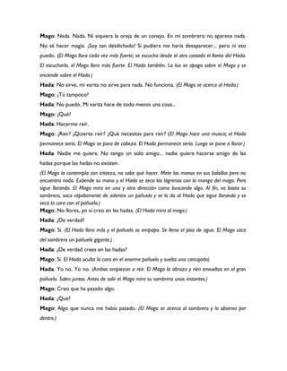 Mago: Nada. Nada. Ni siquiera la oreja de un conejo. En mi sombrero no aparece nada.
No sé hacer magia. ¡Soy tan desdichado! Si pudiera me haría desaparecer... pero ni eso
puedo. (El Mago llora cada vez más fuerte; se escucha desde el otro costado el llanto del Hada.
El escucharlo, el Mago llora más fuerte. El Hada también. La luz se apaga sobre el Mago y se
enciende sobre el Hada.)
Hada: No sirve, mi varita no sirve para nada. No funciona. (El Mago se acerca al Hada.)
Mago: ¿Tú tampoco?
Hada: No puedo. Mi varita hace de todo menos una cosa...
Mago: ¿Qué?
Hada: Hacerme reír.
Mago: ¿Reír? ¿Quieres reír? ¿Qué necesitas para reír? (El Mago hace una mueca; el Hada
permanece sería. El Mago se para de cabeza. El Hada permanece sería. Luego se pone a llorar.)
Hada: Nadie me quiere. No tengo un solo amigo... nadie quiere hacerse amigo de las
hadas porque las hadas no existen.
(El Mago la contempla con tristeza, no sabe qué hacer. Mete las manos en sus bolsillos pero no
encuentra nada. Extiende su mano y el Hada se seca las lágrimas con la manga del mago. Pero
sigue llorando. El Mago mira en una y otro dirección como buscando algo. Al fin, va basta su
sombrero, saca rápidamente de adentro un pañuelo y se lo da al Hada que sigue llorando y se
seca la cara con el pañuelo.)
Mago: No llores, yo sí creo en las hadas. (El Hada mira al mago.)
Hada: ¿De verdad?
Mago: Si. (El Hada llora más y el pañuelo se empapa. Se llena el piso de agua. El Mago saca
del sombrero un pañuelo gigante.)
Hada: ¿De verdad crees en las hadas?
Mago: Sí. El Hada oculta la cara en el enorme pañuelo y suelta una carcajada)
Hada: Yo no. Yo no. (Ambos empiezan a reír. El Mago la abraza y ríen envueltos en el gran
pañuelo. Salen juntos. Antes de salir el Mago mira su sombrero unos instantes.)
Mago: Creo que ha pasado algo.
Hada: ¿Qué?
Mago: Algo que nunca me había pasado. (El Mago se acerca al sombrero y lo observa por
dentro.)
 