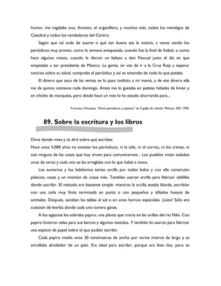 humor, me regalaba uno; Aniceto, el organillero, y muchos más, todos los mendigos de
Catedral y todos los vendedores del Centro.
    Según que tal ande de suerte o qué tan buena sea la noticia, a veces vendo los
periódicos muy pronto, como la semana antepasada, cuando fue la final de futbol, o como
hace algunos meses, cuando le dieron un balazo a don Pascual justo el día en que
empezaba a ser presidente de México. La gente, en vez de ir a la Cruz Roja a esperar
noticias sobre su salud, compraba el periódico y así se enteraba de todo lo que pasaba.
    El dinero que saco de las ventas se lo paso toditito a mi mamá, y de ese dinero ella
me da quince centavos cada domingo. Antes me lo gastaba en paletas heladas de limón y
en chicles de marqueta, pero desde hace un mes lo he estado ahorrando para...

                       Francisco Hinojosa, “Entre periódicos y zapatos” en A golpe de calcetín. México, SEP, 1992.



       89. Sobre la escritura y los libros

Dime donde vives y te diré sobre qué escribes
Hace unos 5,000 años no existían los periódicos, ni la tele, ni el correo, ni los trenes, ni
casi ninguna de las cosas que hoy sirven para comunicarnos... Los pueblos vivían aislados
unos de otros y cada uno se las arreglaba con lo que había a mano.
    Los sumerios y los babilonios tenían arcilla por todos lados y con ella construían
palacios, casas y un montón de cosas más. También usaron arcilla para fabricar tablillas
donde escribir. El método era bastante simple: mientras la arcilla estaba blanda, escribían
con una caña muy finita terminada en punta o con pequeños y afilados huesos de
animales. Después, secaban las tablas al sol o en unos hornos especiales. ¡Listo! Sólo era
cuestión de leerlas donde cada uno tuviera ganas.
    A los egipcios les sobraba papiro, una planta que crecía en las orillas del río Nilo. Con
papiro hicieron velas para sus barcos y algunos vestidos. Y también lo usaron para fabricar
una especie de papel sobre el que podían escribir.
    Cada papiro medía unos 30 centímetros de ancho por varios metros de largo y se
enrollaba alrededor de un palo. Era ideal para escribir, porque era bien liso, pero se
 