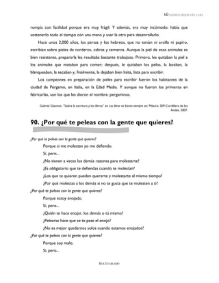 LEEMOS MEJOR DÍA A DÍA



rompía con facilidad porque era muy frágil. Y además, era muy incómodo: había que
sostenerlo todo el tiempo con una mano y usar la otra para desenrollarlo.
     Hace unos 2,000 años, los persas y los hebreos, que no tenían ni arcilla ni papiro,
escribían sobre pieles de corderos, cabras y terneros. Aunque la piel de esos animales es
bien resistente, prepararla les resultaba bastante trabajoso. Primero, les quitaban la piel a
los animales que mataban para comer; después, le quitaban los pelos, la lavaban, la
blanqueaban, la secaban y, finalmente, la dejaban bien lisita, lista para escribir.
     Los campeones en preparación de pieles para escribir fueron los habitantes de la
ciudad de Pérgamo, en Italia, en la Edad Media. Y aunque no fueron los primeros en
fabricarlas, son los que les dieron el nombre: pergaminos.

      Gabriel Glasman, “Sobre la escritura y los libros” en Los libros no fueron siempre así. México, SEP-Cordillera de los
                                                                                                             Andes, 2007.



90. ¿Por qué te peleas con la gente que quieres?

¿Por qué te peleas con la gente que quieres?
        Porque si me molestan yo me defiendo.
        Sí, pero...
        ¿No tienen a veces los demás razones para molestarte?
        ¿Es obligatorio que te defiendas cuando te molestan?
        ¿Los que te quieren pueden quererte y molestarte al mismo tiempo?
        ¿Por qué molestas a los demás si no te gusta que te molesten a ti?
¿Por qué te peleas con la gente que quieres?
        Porque estoy enojado.
        Sí, pero...
        ¿Quién te hace enojar, los demás o tú mismo?
        ¿Pelearse hace que se te pase el enojo?
        ¿No es mejor quedarnos solos cuando estamos enojados?
¿Por qué te peleas con la gente que quieres?
        Porque soy malo.
        Sí, pero...

                                                    SEXTO GRADO
 