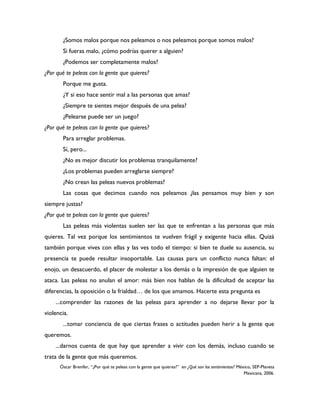 ¿Somos malos porque nos peleamos o nos peleamos porque somos malos?
       Si fueras malo, ¿cómo podrías querer a alguien?
       ¿Podemos ser completamente malos?
¿Por qué te peleas con la gente que quieres?
       Porque me gusta.
       ¿Y si eso hace sentir mal a las personas que amas?
       ¿Siempre te sientes mejor después de una pelea?
       ¿Pelearse puede ser un juego?
¿Por qué te peleas con la gente que quieres?
       Para arreglar problemas.
       Sí, pero...
       ¿No es mejor discutir los problemas tranquilamente?
       ¿Los problemas pueden arreglarse siempre?
       ¿No crean las peleas nuevos problemas?
       Las cosas que decimos cuando nos peleamos ¿las pensamos muy bien y son
siempre justas?
¿Por qué te peleas con la gente que quieres?
       Las peleas más violentas suelen ser las que te enfrentan a las personas que más
quieres. Tal vez porque los sentimientos te vuelven frágil y exigente hacia ellas. Quizá
también porque vives con ellas y las ves todo el tiempo: si bien te duele su ausencia, su
presencia te puede resultar insoportable. Las causas para un conflicto nunca faltan: el
enojo, un desacuerdo, el placer de molestar a los demás o la impresión de que alguien te
ataca. Las peleas no anulan el amor: más bien nos hablan de la dificultad de aceptar las
diferencias, la oposición o la frialdad… de los que amamos. Hacerte esta pregunta es
    ...comprender las razones de las peleas para aprender a no dejarse llevar por la
violencia.
       ...tomar conciencia de que ciertas frases o actitudes pueden herir a la gente que
queremos.
    ...darnos cuenta de que hay que aprender a vivir con los demás, incluso cuando se
trata de la gente que más queremos.
      Óscar Brenifer, “¿Por qué te peleas con la gente que quieres?” en ¿Qué son los sentimientos? México, SEP-Planeta
                                                                                                      Mexicana, 2006.
 