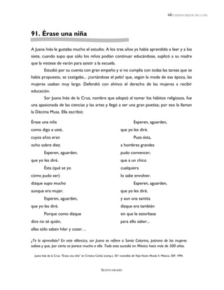 LEEMOS MEJOR DÍA A DÍA




91. Érase una niña

A Juana Inés le gustaba mucho el estudio. A los tres años ya había aprendido a leer y a los
siete, cuando supo que sólo los niños podían continuar educándose, suplicó a su madre
que la vistiese de varón para asistir a la escuela.
         Estudió por su cuenta con gran empeño y si no cumplía con todas las tareas que se
había propuesto, se castigaba... ¡cortándose el pelo! que, según la moda de esa época, las
mujeres usaban muy largo. Defendió con ahínco el derecho de las mujeres a recibir
educación.
         Sor Juana Inés de la Cruz, nombre que adoptó al tomar los hábitos religiosos, fue
una apasionada de las ciencias y las artes y llegó a ser una gran poetisa; por eso la llaman
la Décima Musa. Ella escribió:

Érase una niña                                                                       Esperen, aguarden,
como digo a usté,                                                         que yo les diré.
cuyos años eran                                                                      Pues ésta,
ocho sobre diez.                                                          a hombres grandes
         Esperen, aguarden,                                               pudo convencer;
que yo les diré.                                                          que a un chico
         Ésta (qué se yo                                                  cualquiera
cómo pudo ser)                                                            lo sabe envolver.
dizque supo mucho                                                                    Esperen, aguarden,
aunque era mujer.                                                         que yo les diré.
         Esperen, aguarden,                                               y aun una santita
que yo les diré.                                                          dizque era también
         Porque como dizque                                               sin que le estorbase
dice no sé quién,                                                         para ello saber...
ellas sólo saben hilar y coser…

¿Te lo aprendiste? En este villancico, sor Juana se refiere a Santa Catarina, patrona de las mujeres
sabias y que, por cierto se parece mucho a ella. Todo esto sucedió en México hace más de 300 años.

  Juana Inés de la Cruz, “Érase una niña” en Cristina Carbó (comp.), 501 maravillas del Viejo Nuevo Mundo II. México, SEP, 1994.



                                                          SEXTO GRADO
 