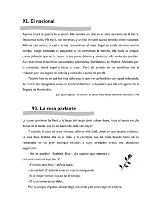 92. El nacional

Apenas crucé la puerta lo presentí. Ella tomaba un café en el otro extremo de la barra.
Estábamos solos. Me miró, nos miramos, y un hilo invisible quedó tendido entre nosotros.
Salimos casi juntos, y casi a la vez reanudamos el viaje. Seguí su estela durante mucho
tiempo. Luego comenzó el coqueteo: si yo aminoraba la marcha, ella hacía lo propio,
como pidiendo que no la dejara; si me ponía delante y aceleraba, ella aceleraba también.
Así recorrimos trescientos apasionados kilómetros. Entrábamos en Madrid. Alentado por
la conquista, decidí seguirla hasta su casa... Pero de pronto, en un semáforo, me vi
rodeado por una legión de policías y reducido a punta de pistola.
    Todavía hoy no sé qué fue más doloroso; si que me confundiera con aquel indeseable,
de rostro tan repugnante como su historial delictivo, o descubrir que ella era agente de la
Brigada de Homicidios.
                           Juan Ignacio Iglesias, “El nacional” en Quince líneas. Relatos hiperbreves. Barcelona, 1996




       93. La rosa parlante

La suave corriente las llevó a lo largo del recto túnel subterráneo, hacia el tenue círculo
de luz de la salida, que se iba haciendo cada vez mayor.
    Y cuando, al cabo de unos minutos, salieron del túnel, creyeron que estaban soñando.
La luna llena brillaba alta en el cielo, y la corriente que las había llevado hasta allí se
remansaba en un gran estanque circular, a cuyo alrededor crecía una abundante
vegetación.
    –No es posible! –Exclamó Bice–. ¡Se supone que estamos a
cincuenta metros bajo tierra!
    –Y la luna está llena! –señaló Lucía.
    –¡Es verdad! ¡Y debería estar en cuarto menguante!
    –A lo mejor hemos viajado en el tiempo.
    –O a un universo paralelo...
    Por su propio impulso, el bote llegó a la orilla y las niñas bajaron a tierra.
 