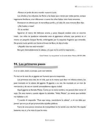 LEEMOS MEJOR DÍA A DÍA



     –Parece un jardín de otro mundo –susurró Lucía.
     Los árboles y los arbustos, las flores y las bayas que crecían por todas partes, aunque
vagamente familiares, eran diferentes a cuanto las niñas habían visto hasta entonces.
     Avanzaron en silencio por el maravilloso jardín, y al cabo de unos minutos Bice dijo:
     –¿No hueles a rosas?
     –Sí, es verdad.
     Siguieron el rastro del delicioso aroma, y poco después estaban ante un enorme
rosal... Las niñas se quedaron extasiadas ante el gigantesco arbusto, que parecía en sí
mismo un pequeño bosque florido, embriagadas por la exquisita fragancia que emanaba.
De pronto Lucía apretó con fuerza el brazo de Bice y le dijo al oído:
     –¡Aquella rosa nos está mirando!
     Bice giró disimuladamente la cabeza, y lo que vio le cortó la respiración…

                                      Carlo Frabetti, “La rosa parlante” en El mundo inferior. México, SEP-SM, 2006.




94. Los primeros pasos

A ver sin saben, desde un principio, quién está hablando


Yo nací en la nuca de un gigante ser humano que era maquinista.
     Los primeros once días de mi vida, que es lo mismo que decir mi infancia entera, los
pasé montado en la cabeza del gigante. El gigante, a su vez, iba montado en un tren de
mercancías y de vez en cuando atravesábamos alguna ciudad.
     Aquel gigante se llamaba Matías. Como yo no tenía nombre, me pareció bien tomar el
suyo. De esta manera, cuando alguien lo saludaba: “Hola, Matías”, yo sentía que también
me hablaban a mí.
     Y cuando él respondía: “Pues aquí estoy, rascándome la cabeza”, a mí me daba por
pensar que era yo el que pronunciaba aquellas palabras.
     Fuera de unos pocos remansos de tranquilidad, no he tenido una vida fácil. He viajado
bastante, eso sí, y he visto lo que he visto.



                                               SEXTO GRADO
 