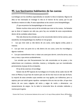LEEMOS MEJOR DÍA A DÍA




95. Los fascinantes habitantes de las cuevas

Los biólogos son los científicos especializados en estudiar la vida en el planeta. Algunos de
ellos se han interesado en investigar la vida en el interior de las cuevas, por lo que
decidieron meterse en ellas. A estos especialistas se les conoce como bioespeleólogos.
           ¿Y que encuentran los bioespeleólogos en las cuevas?
           Existen muchos mitos acerca de los animales que viven en las cuevas... las fantasías
que se dicen al respecto son sólo eso, pero hay una variedad de seres sorprendentes
dentro de las cavidades subterráneas.
           Han sido diversos los animales que se han encontrado dentro de las cuevas y, para
estudiarlos, los bioespeleólogos los clasifican en tres grupos:
        Los que viven toda su vida dentro de una cueva, como algunas arañas, peces o
insectos.
      Los que viven una parte de su vida dentro de una cueva, como los murciélagos y
algunos roedores.
      Los que ocasionalmente viven o visitan una cueva para dormir, como las zorras, osos,
aves y ranas, o que entran accidentalmente.
       Los animales que más frecuentemente han sido encontrados en las pozas y ríos
subterráneos son crustáceos, arácnidos, insectos y miriápodos, que son invertebrados
pertenecientes al grupo de los artrópodos.
           El rey de las cavernas: el murciélago
           Existen más de 927 especies de murciélagos en el mundo, de las cuales más de 140
viven en México, lo que hace de nuestro país uno de los más ricos en este tipo de fauna.
La mayoría de estos animales cuyos sentidos son muy agudos, son inofensivos, pero su
aspecto, para casi toda la gente repulsivo –semejante al de una rata con alas–, el que vivan
dentro de una cueva colgados del techo y salgan de noche a alimentarse –no
necesariamente de sangre– les ha dado la inmerecida fama de animales malévolos y
nocivos para la gente.


    Gustavo Vela Turcott, “Los fascinantes habitantes de las cuevas” en Un viaje al México profundo. México, SEP-Santillana,
                                                                                                                     2006.



                                                      SEXTO GRADO
 