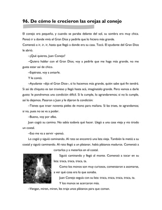 96. De cómo le crecieron las orejas al conejo

El conejo era pequeño, y cuando se paraba delante del sol, su sombra era muy chica.
Pensó ir a donde vivía el Gran Dios y pedirle que lo hiciera más grande.
Comenzó a ir, ir, ir, hasta que llegó a donde era su casa. Tocó. El ayudante del Gran Dios
le abrió.
    –¿Qué quieres, Juan Conejo?
    –Quiero hablar con el Gran Dios; voy a pedirle que me haga más grande, no me
gusta estar así de chico.
    –Espérate, voy a avisarle.
    Y le contó.
    –Ayudante –dijo el Gran Dios–, si lo hacemos más grande, quién sabe qué fin tendrá.
Si así de chiquito es tan travieso y llegó hasta acá, imagínatelo grande. Pero vamos a darle
gusto: le pondremos una condición difícil. Si la cumple, lo agrandaremos; si no la cumple,
así lo dejamos. Pasaron a Juan y le dijeron la condición:
    –Tienes que traer noventa pieles de mono para mañana. Si las traes, te agrandamos;
si no, pues no se va a poder.
    –Bueno, voy por ellas.
    Juan cogió su camino. No sabía todavía qué hacer. Llegó a una casa vieja y vio tirado
un costal.
    –Eso me va a servir –pensó.
    Lo cogió y siguió caminando. Al rato se encontró una lata vieja. También la metió a su
costal y siguió caminando. Al rato llegó a un platanar, había plátanos maduros. Comenzó a
                            cortarlos y a meterlos en el costal.
                                 Siguió caminando y llegó al monte. Comenzó a tocar en su
                            lata: traca, traca, traca, ta.
                                 Como los monos son muy curiosos, comenzaron a asomarse,
                            a ver qué cosa era lo que sonaba.
                                 Juan Conejo seguía con su lata: traca, traca, traca, traca, ta.
                                 Y los monos se acercaron más.
    –Vengan, miren, miren, les traje unos plátanos para que coman.
 
