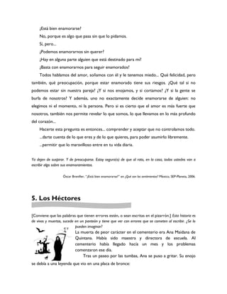 ¿Está bien enamorarse?
    No, porque es algo que pasa sin que lo pidamos.
    Sí, pero...
    ¿Podemos enamorarnos sin querer?
    ¿Hay en alguna parte alguien que está destinado para mí?
    ¿Basta con enamorarnos para seguir enamorados?
    Todos hablamos del amor, soñamos con él y le tenemos miedo... Qué felicidad, pero
también, qué preocupación, porque estar enamorado tiene sus riesgos. ¿Qué tal si no
podemos estar sin nuestra pareja? ¿Y si nos enojamos, y si cortamos? ¿Y si la gente se
burla de nosotros? Y además, uno no exactamente decide enamorarse de alguien: no
elegimos ni el momento, ni la persona. Pero si es cierto que el amor es más fuerte que
nosotros, también nos permite revelar lo que somos, lo que llevamos en lo más profundo
del corazón...
    Hacerte esta pregunta es entonces... comprender y aceptar que no controlamos todo.
    ...darte cuenta de lo que eres y de lo que quieres, para poder asumirlo libremente.
    ...permitir que lo maravilloso entre en tu vida diaria.


Ya dejen de suspirar. Y de preocuparse. Estoy segura(o) de que al rato, en la casa, todos ustedes van a
escribir algo sobre sus enamoramientos.

                   Óscar Brenifier, “¿Está bien enamorarse?” en ¿Qué son los sentimientos? México, SEP-Planeta, 2006.




5. Los Héctores

[Conviene que las palabras que tienen errores estén, o sean escritas en el pizarrón.] Esta historia es
de vivos y muertos, sucede en un panteón y tiene que ver con errores que se cometen al escribir. ¿Se lo
                           pueden imaginar?
                           La muerta de peor carácter en el cementerio era Ana Maidana de
                           Quintana. Había sido maestra y directora de escuela. Al
                           cementerio había llegado hacía un mes y los problemas
                           comenzaron ese día.
                               Tras un paseo por las tumbas, Ana se puso a gritar. Su enojo
se debía a una leyenda que vio en una placa de bronce:
 