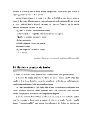exhumó el cadáver y cortó el brazo dorado. Se apresuró a volver a casa para ocultar el
tesoro y pensó que nadie se daría cuenta.
    La noche siguiente guardó el brazo de oro bajo la almohada y, justo cuando estaba a
punto de dormirse, el fantasma de su mujer se le apareció en la habitación. De pie junto a
la cama, corrió el dosel y lo miró con gesto de reproche. Fingiendo que no estaba
aterrado, se dirigió al fantasma y le dijo:
    –¿Qué les ha pasado a tus mejillas sonrosadas?
    –Se han marchitado –respondió el fantasma con una voz lúgubre.
    –¿Qué les ha pasado a tus rosados labios?
    –Se han marchitado.
    –¿Qué le ha pasado a tu dorada melena?
    –Se ha marchitado.
    –¿Qué le ha pasado a tu dorado brazo?
    –¡Tú lo tienes!

                              Bram Stoker, “El brazo de oro” en Cuentos de miedo. México, SEP-Juventud, 2003.




98. Fósiles y cuentos de hadas

Los fósiles son huellas o restos de seres vivos conservados en rocas y mineralizados.
    El hombre ha estado encontrando fósiles al menos durante 30,000 años. Los
cazadores de la Época Glacial los convertían en collares y la idea de que los fósiles tenían
propiedades mágicas pudo haber comenzado entonces.
    Las creencias mágicas sobre los fósiles llegaron a ser comunes en todo el mundo. Los
chinos guardaban diminutos peces fosilizados entre sus provisiones para mantener
alejadas a las plagas de los insectos llamados pececillos de plata.
    El erudito romano Plinio el Viejo escribió que los erizos de mar fosilizados podían
curar las mordeduras de serpiente y asegurar el éxito en la batalla. También recopiló
algunos “cuentos increíbles” para explicar los orígenes de los fósiles: por ejemplo, se
 