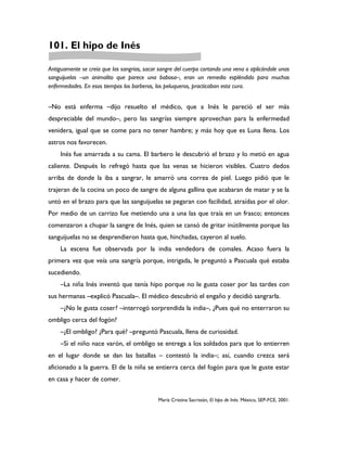 101. El hipo de Inés

Antiguamente se creía que las sangrías, sacar sangre del cuerpo cortando una vena o aplicándole unas
sanguijuelas –un animalito que parece una babosa–, eran un remedio espléndido para muchas
enfermedades. En esos tiempos los barberos, los peluqueros, practicaban esta cura.


–No está enferma –dijo resuelto el médico, que a Inés le pareció el ser más
despreciable del mundo–, pero las sangrías siempre aprovechan para la enfermedad
venidera, igual que se come para no tener hambre; y más hoy que es Luna llena. Los
astros nos favorecen.
     Inés fue amarrada a su cama. El barbero le descubrió el brazo y lo metió en agua
caliente. Después lo refregó hasta que las venas se hicieron visibles. Cuatro dedos
arriba de donde la iba a sangrar, le amarró una correa de piel. Luego pidió que le
trajeran de la cocina un poco de sangre de alguna gallina que acabaran de matar y se la
untó en el brazo para que las sanguijuelas se pegaran con facilidad, atraídas por el olor.
Por medio de un carrizo fue metiendo una a una las que traía en un frasco; entonces
comenzaron a chupar la sangre de Inés, quien se cansó de gritar inútilmente porque las
sanguijuelas no se desprendieron hasta que, hinchadas, cayeron al suelo.
     La escena fue observada por la india vendedora de comales. Acaso fuera la
primera vez que veía una sangría porque, intrigada, le preguntó a Pascuala qué estaba
sucediendo.
     –La niña Inés inventó que tenía hipo porque no le gusta coser por las tardes con
sus hermanas –explicó Pascuala–. El médico descubrió el engaño y decidió sangrarla.
     –¿No le gusta coser? –interrogó sorprendida la india–, ¿Pues qué no enterraron su
ombligo cerca del fogón?
     –¿El ombligo? ¿Para qué? –preguntó Pascuala, llena de curiosidad.
     –Si el niño nace varón, el ombligo se entrega a los soldados para que lo entierren
en el lugar donde se dan las batallas – contestó la india–; así, cuando crezca será
aficionado a la guerra. El de la niña se entierra cerca del fogón para que le guste estar
en casa y hacer de comer.


                                             María Cristina Sacristán, El hipo de Inés. México, SEP-FCE, 2001.
 