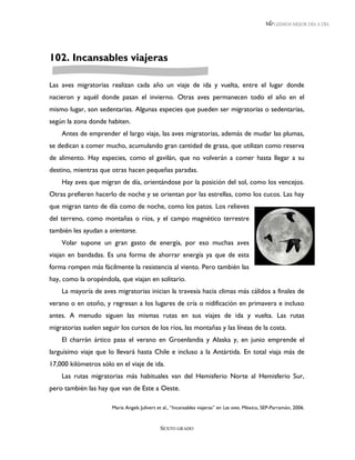 LEEMOS MEJOR DÍA A DÍA




102. Incansables viajeras

Las aves migratorias realizan cada año un viaje de ida y vuelta, entre el lugar donde
nacieron y aquél donde pasan el invierno. Otras aves permanecen todo el año en el
mismo lugar, son sedentarias. Algunas especies que pueden ser migratorias o sedentarias,
según la zona donde habiten.
    Antes de emprender el largo viaje, las aves migratorias, además de mudar las plumas,
se dedican a comer mucho, acumulando gran cantidad de grasa, que utilizan como reserva
de alimento. Hay especies, como el gavilán, que no volverán a comer hasta llegar a su
destino, mientras que otras hacen pequeñas paradas.
    Hay aves que migran de día, orientándose por la posición del sol, como los vencejos.
Otras prefieren hacerlo de noche y se orientan por las estrellas, como los cucos. Las hay
que migran tanto de día como de noche, como los patos. Los relieves
del terreno, como montañas o ríos, y el campo magnético terrestre
también les ayudan a orientarse.
    Volar supone un gran gasto de energía, por eso muchas aves
viajan en bandadas. Es una forma de ahorrar energía ya que de esta
forma rompen más fácilmente la resistencia al viento. Pero también las
hay, como la oropéndola, que viajan en solitario.
    La mayoría de aves migratorias inician la travesía hacia climas más cálidos a finales de
verano o en otoño, y regresan a los lugares de cría o nidificación en primavera e incluso
antes. A menudo siguen las mismas rutas en sus viajes de ida y vuelta. Las rutas
migratorias suelen seguir los cursos de los ríos, las montañas y las líneas de la costa.
    El charrán ártico pasa el verano en Groenlandia y Alaska y, en junio emprende el
larguísimo viaje que lo llevará hasta Chile e incluso a la Antártida. En total viaja más de
17,000 kilómetros sólo en el viaje de ida.
    Las rutas migratorias más habituales van del Hemisferio Norte al Hemisferio Sur,
pero también las hay que van de Este a Oeste.

                       María Angels Julivert et al., “Incansables viajeras” en Las aves. México, SEP-Parramón, 2006.


                                              SEXTO GRADO
 