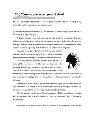 103. ¿Cómo se puede comprar el cielo?

En 1854, el presidente de los Estados Unidos quiso comprarle las tierras al jefe piel roja
de Seattle. Éste le respondió en una histórica carta:


¿Cómo se puede comprar el cielo o el calor de la tierra? Si nadie puede poseer la frescura
del viento ni el fulgor del agua…
    Mi pueblo considera que cada elemento de este territorio es sagrado. Cada pino
brillante que está naciendo, cada grano de arena en las playas de los ríos y los arroyos,
cada gota de rocío entre las sombras de los bosques, cada colina, y hasta el sonido de los
insectos son cosas sagradas para la mentalidad y la tradiciones de mi pueblo.
    Nosotros somos parte de la tierra. Y la tierra es parte de
nosotros. Las flores que aroman el aire son nuestras hermanas.
El venado, el caballo y el águila también son nuestros hermanos.
    Los caras pálidas no entienden nuestro modo de vida. Los
caras pálidas no conocen la diferencia que hay entre dos
terrones. Ustedes son extranjeros que llegan por la noche a
usurpar de la tierra lo que necesitan. No tratan a la tierra como
hermana sino como enemiga. Para los pieles rojas el aire tiene un valor incalculable, ya
que todos los seres compartimos el mismo aliento. Todos: los árboles, los animales, los
hombres.
    Para nosotros es un misterio que ustedes estén aquí, pues aún no entendemos por
qué exterminan a los búfalos, ni por qué doman a los caballos, quienes por naturaleza son
salvajes, ni por qué destruyen los paisajes con tantos cables parlantes.
    ¿Qué ha sucedido con las plantas? Están destruidas. ¿Qué ha sucedido con el águila?
Ha desaparecido. De hoy en adelante la vida ha terminado. Ahora empieza la
supervivencia.


    Cristina Carbó, “¿Cómo se puede comprar el cielo?” en 501 maravillas del Viejo Nuevo Mundo II. México, SEP, 1994.
 