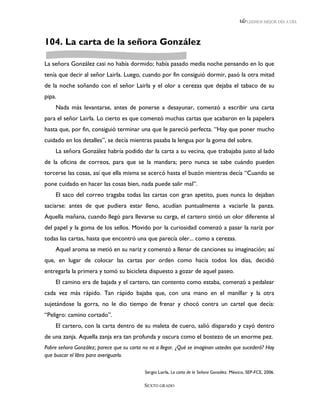 LEEMOS MEJOR DÍA A DÍA




104. La carta de la señora González

La señora González casi no había dormido; había pasado media noche pensando en lo que
tenía que decir al señor Lairla. Luego, cuando por fin consiguió dormir, pasó la otra mitad
de la noche soñando con el señor Lairla y el olor a cerezas que dejaba el tabaco de su
pipa.
    Nada más levantarse, antes de ponerse a desayunar, comenzó a escribir una carta
para el señor Lairla. Lo cierto es que comenzó muchas cartas que acabaron en la papelera
hasta que, por fin, consiguió terminar una que le pareció perfecta. “Hay que poner mucho
cuidado en los detalles”, se decía mientras pasaba la lengua por la goma del sobre.
    La señora González habría podido dar la carta a su vecina, que trabajaba justo al lado
de la oficina de correos, para que se la mandara; pero nunca se sabe cuándo pueden
torcerse las cosas, así que ella misma se acercó hasta el buzón mientras decía “Cuando se
pone cuidado en hacer las cosas bien, nada puede salir mal”.
    El saco del correo tragaba todas las cartas con gran apetito, pues nunca lo dejaban
saciarse: antes de que pudiera estar lleno, acudían puntualmente a vaciarle la panza.
Aquella mañana, cuando llegó para llevarse su carga, el cartero sintió un olor diferente al
del papel y la goma de los sellos. Movido por la curiosidad comenzó a pasar la nariz por
todas las cartas, hasta que encontró una que parecía oler... como a cerezas.
    Aquel aroma se metió en su nariz y comenzó a llenar de canciones su imaginación; así
que, en lugar de colocar las cartas por orden como hacía todos los días, decidió
entregarla la primera y tomó su bicicleta dispuesto a gozar de aquel paseo.
    El camino era de bajada y el cartero, tan contento como estaba, comenzó a pedalear
cada vez más rápido. Tan rápido bajaba que, con una mano en el manillar y la otra
sujetándose la gorra, no le dio tiempo de frenar y chocó contra un cartel que decía:
“Peligro: camino cortado”.
    El cartero, con la carta dentro de su maleta de cuero, salió disparado y cayó dentro
de una zanja. Aquella zanja era tan profunda y oscura como el bostezo de un enorme pez.
Pobre señora González; parece que su carta no va a llegar. ¿Qué se imaginan ustedes que sucederá? Hay
que buscar el libro para averiguarlo.

                                            Sergio Lairla, La carta de la Señora González. México, SEP-FCE, 2006.

                                           SEXTO GRADO
 