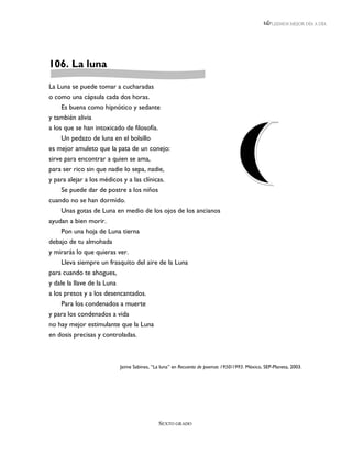 LEEMOS MEJOR DÍA A DÍA




106. La luna

La Luna se puede tomar a cucharadas
o como una cápsula cada dos horas.
    Es buena como hipnótico y sedante
y también alivia
a los que se han intoxicado de filosofía.
     Un pedazo de luna en el bolsillo
es mejor amuleto que la pata de un conejo:
sirve para encontrar a quien se ama,
para ser rico sin que nadie lo sepa, nadie,
y para alejar a los médicos y a las clínicas.
     Se puede dar de postre a los niños
cuando no se han dormido.
     Unas gotas de Luna en medio de los ojos de los ancianos
ayudan a bien morir.
     Pon una hoja de Luna tierna
debajo de tu almohada
y mirarás lo que quieras ver.
     Lleva siempre un frasquito del aire de la Luna
para cuando te ahogues,
y dale la llave de la Luna
a los presos y a los desencantados.
    Para los condenados a muerte
y para los condenados a vida
no hay mejor estimulante que la Luna
en dosis precisas y controladas.



                          Jaime Sabines, “La luna” en Recuento de poemas 1950/1993. México, SEP-Planeta, 2003.




                                           SEXTO GRADO
 