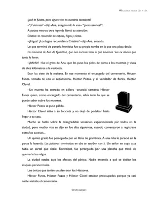 LEEMOS MEJOR DÍA A DÍA



     ¡José te fuistes, pero sigues vivo en nuestros corasones!
     –“¿Fuistesss? –dijo Ana, exagerando la ese– “¿corasssones?”.
     A pocos metros otra leyenda llamó su atención:
     Cristina: te recuerdan tu esposo, higos y nietos.
     –¿Higos? ¿Los higos recuerdan a Cristina? –dijo Ana, enojada.
     Lo que terminó de ponerla frenética fue su propia tumba en la que una placa decía:
     En memoria de Ana de Quintana, que nos encenió todo lo que savemos. Sus ex alunos que
tanto la lioran.
     –¡Ahhhh! –fue el grito de Ana, que les puso los pelos de punta a los muertos y vivos
de diez kilómetros a la redonda.
     Eran las siete de la mañana. En ese momento el encargado del cementerio, Héctor
Funes, tomaba té con el sepulturero, Héctor Pozos, y el vendedor de flores, Héctor
Clavel.
     –Un muerto ha entrado en cólera –anunció sombrío Héctor
Funes quien, como encargado del cementerio, sabía todo lo que se
puede saber sobre los muertos.
     Héctor Pozos se puso pálido.
     Héctor Clavel saltó a su bicicleta y no dejó de pedalear hasta
llegar a su casa.
     Mucho se habló sobre la desagradable sensación experimentada por todos en la
ciudad, pero mucho más se dijo en los días siguientes, cuando comenzaron a registrase
extraños sucesos...
     Un quinto grado fue perseguido por un libro de gramática. A una niña le pareció en la
panza la leyenda: Las palabras terminadas en aba se escriben con b. Un señor en cuya casa
había un cartel que decía: Electrisidad, fue perseguido por una plancha que trató de
quemarle las nalgas.
     La ciudad estaba bajo los efectos del pánico. Nadie entendía a qué se debían los
ataques paranormales.
     Los únicos que tenían un plan eran los Héctores.
     Héctor Funes, Héctor Pozos y Héctor Clavel estaban preocupados porque ya casi
nadie visitaba el cementerio.

                                            SEXTO GRADO
 