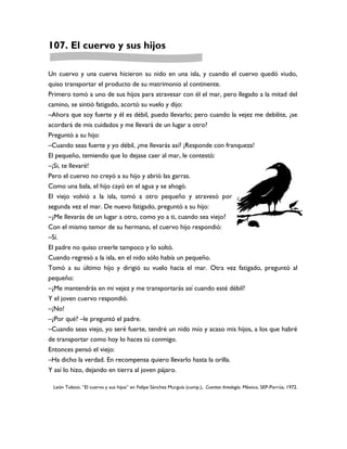 107. El cuervo y sus hijos

Un cuervo y una cuerva hicieron su nido en una isla, y cuando el cuervo quedó viudo,
quiso transportar el producto de su matrimonio al continente.
Primero tomó a uno de sus hijos para atravesar con él el mar, pero llegado a la mitad del
camino, se sintió fatigado, acortó su vuelo y dijo:
–Ahora que soy fuerte y él es débil, puedo llevarlo; pero cuando la vejez me debilite, ¿se
acordará de mis cuidados y me llevará de un lugar a otro?
Preguntó a su hijo:
–Cuando seas fuerte y yo débil, ¿me llevarás así? ¡Responde con franqueza!
El pequeño, temiendo que lo dejase caer al mar, le contestó:
–¡Si, te llevaré!
Pero el cuervo no creyó a su hijo y abrió las garras.
Como una bala, el hijo cayó en el agua y se ahogó.
El viejo volvió a la isla, tomó a otro pequeño y atravesó por
segunda vez el mar. De nuevo fatigado, preguntó a su hijo:
–¿Me llevarás de un lugar a otro, como yo a ti, cuando sea viejo?
Con el mismo temor de su hermano, el cuervo hijo respondió:
–Sí.
El padre no quiso creerle tampoco y lo soltó.
Cuando regresó a la isla, en el nido sólo había un pequeño.
Tomó a su último hijo y dirigió su vuelo hacia el mar. Otra vez fatigado, preguntó al
pequeño:
–¿Me mantendrás en mi vejez y me transportarás así cuando esté débil?
Y el joven cuervo respondió.
–¡No!
–¿Por qué? –le preguntó el padre.
–Cuando seas viejo, yo seré fuerte, tendré un nido mío y acaso mis hijos, a los que habré
de transportar como hoy lo haces tú conmigo.
Entonces pensó el viejo:
–Ha dicho la verdad. En recompensa quiero llevarlo hasta la orilla.
Y así lo hizo, dejando en tierra al joven pájaro.

 León Tolstoi, “El cuervo y sus hijos” en Felipe Sánchez Murguía (comp.), Cuentos Antología. México, SEP-Porrúa, 1972.
 