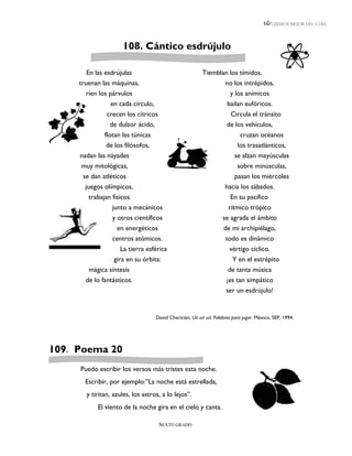 LEEMOS MEJOR DÍA A DÍA




                     108. Cántico esdrújulo

        En las esdrújulas                                 Tiemblan los tímidos,
     truenan las máquinas,                                       no los intrépidos,
       ríen los párvulos                                           y los anímicos
                 en cada círculo,                                 bailan eufóricos.
                crecen los cítricos                                Circula el tránsito
                 de dulzor ácido,                                 de los vehículos,
              flotan las túnicas                                            cruzan océanos
               de los filósofos,                                           los trasatlánticos,
     nadan las náyades                                                    se alzan mayúsculas
     muy mitológicas,                                                     sobre minúsculas,
     se dan atléticos                                                    pasan los miércoles
      juegos olímpicos,                                              hacia los sábados.
        trabajan físicos                                               En su pacífico
                 junto a mecánicos                                    rítmico trópico
                 y otros científicos                                se agrada el ámbito
                   en energéticos                                   de mi archipiélago,
                 centros atómicos.                                   todo es dinámico
                     La tierra esférica                               vértigo cíclico.
                  gira en su órbita:                                    Y en el estrépito
        mágica síntesis                                               de tanta música
       de lo fantásticos.                                            ¡es tan simpático
                                                                     ser un esdrújulo!


                                   David Chericián, Urí urí urí. Palabras para jugar. México, SEP, 1994.




109. Poema 20
     Puedo escribir los versos más tristes esta noche.
       Escribir, por ejemplo:”La noche está estrellada,
       y tiritan, azules, los astros, a lo lejos”.
            El viento de la noche gira en el cielo y canta.

                                      SEXTO GRADO
 