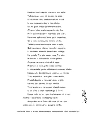 Puedo escribir los versos más tristes esta noche.
                 Yo la quise, y a veces ella también me quiso.
                 En las noches como ésta la tuve en mis brazos.
                 La besé tantas veces bajo el cielo infinito.
                 Ella me quiso, a veces yo también la quería.
                 Cómo no haber amado sus grandes ojos fijos.
                 Puedo escribir los versos más tristes esta noche.
                 Pensar que no la tengo. Sentir que la he perdido.
                 Oír la noche inmensa, más inmensa sin ella.
                 Y el verso cae al alma como al pasto el rocío.
                 Qué importa que mi amor no pudiera guardarla.
                 La noche está estrellada y ella no está conmigo.
                 Eso es todo. A lo lejos alguien canta. A lo lejos.
                 Mi alma no se contenta con haberla perdido.
                 Como para acercarla mi mirada la busca.
                 Mi corazón la busca, y ella no está conmigo.
                 La misma noche que hace blanquear los mismos árboles.
                 Nosotros, los de entonces, ya no somos los mismos.
                 Ya no la quiero, es cierto, pero cuánto la quise.
                 Mi voz la buscaba el viento para tocar su oído.
                 De otro. Será de otro. Sus ojos infinitos.
                 Ya no la quiero, es cierto, pero tal vez la quiero.
                 Es tan corto el amor, y es tan largo el olvido.
                 Porque en las noches como ésta la tuve en mis brazos,
          mi alma no se contenta con haberla perdido.
                 Aunque éste sea el último dolor que ella me causa,
          y éstos sean los últimos versos que yo le escribo.


Pablo Neruda, “Poema 20” en Veinte poemas de amor y una canción desesperada. México, SEP-Norma, 2003.
 