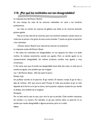 LEEMOS MEJOR DÍA A DÍA




110. ¿Por qué los rechinidos son tan desagradables?
La respuesta loca del Doctor Quenó:
En otro tiempo las ratas de las cavernas molestaban sin cesar a los hombres
prehistóricos.
    Las ratas se comían las reservas de galletas que había en las cavernas lanzando
grititos agudos.
    Hoy ya no hay ratas de las cavernas, pero nos sentimos molestos cuando oímos un
ruido que se parece a los gritos de esos sucios animales. Y justos sus gritos se parecían
a los rechinidos.
    –¡Vamos, doctor Quenó! ¡Las ratas de las cavernas no existieron!
La respuesta exacta del Doctor Quesí:
1. No todos los rechinidos son desagradables: no nos tapamos los oídos si la duela
rechina. Es molesto escucharlos cuando son agudos. Pero un sonido agudo no es
necesariamente desagradable: los violines producen sonidos muy agudos y muy
armoniosos.
2. Por tanto, para que el sonido sea desagradable hacen falta dos cosas: no sólo que el
sonido sea agudo, sino también que sea irregular.
Los + del Doctor Quesí... (No hay quien lo pare.)
Romper el gis
Un profesor escribe en el pizarrón. El gis rechina. El maestro rompe el gis en dos y
deja de rechinar. ¿Por qué ocurre esto? Porque el ruido que produce el gis no sólo
depende de la forma en la que se toma y de la posición respecto al pizarrón por donde
se desliza, sino también de su longitud.
Percepción
Por un lado está lo que se oye y por otro lo que se percibe. Cada cerebro interpreta
los sonidos a su manera. Por ejemplo, un gis que rechina sobre un pizarrón es un
sonido que resulta desagradable a algunas personas, pero no a todas.
Silbato




                                           SEXTO GRADO
 