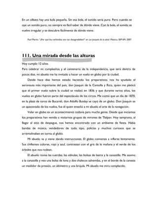 En un silbato hay una bola pequeña. Sin esa bola, el sonido sería puro. Pero cuando se
oye un sonido puro, no siempre es fácil saber de dónde viene. Con la bola, el sonido se
vuelve irregular y se descubre fácilmente de dónde viene.

    Paul Martin, “¿Por qué los rechinidos son tan desagradables?” en Los porqués de la salud. México, SEP-SM, 2007.




111. Una mirada desde las alturas
Hoy cumplo 12 años.
Para celebrar mi cumpleaños y el centenario de la independencia, que será dentro de
pocos días, mi abuelo me ha invitado a hacer un vuelo en globo por la ciudad.
    Desde hace días hemos estado haciendo los preparativos; nos ha ayudado el
aeronauta más importante del país, don Joaquín de la Cantolla y Rico, quien me platicó
que el primer vuelo sobre la ciudad se realizó en 1836 y que durante varios años, los
vuelos en globo fueron parte del espectáculo de los circos. Me contó que un día de 1870,
en la plaza de toros de Bucareli, don Adolfo Buislay se cayó de un globo. Don Joaquín es
un apasionado de los vuelos, fue él quien enseñó a mi abuelo el arte de la navegación.
    Volar en globo es un acontecimiento todavía para mucha gente. Desde que iniciamos
los preparativos han venido a visitarnos grupos de mirones de Tlalpan. Hoy temprano, al
llegar al sitio de despegue, nos hemos encontrado con un ambiente de fiesta. Había
bandas de música, vendedores de todo tipo, policías y muchos curiosos que se
arremolinaban en torno al globo.
    Mi abuelo va y viene dando instrucciones. El globo comienza a inflarse lentamente.
Sus chillantes colores, rojo y azul, contrastan con el gris de la mañana y el verde de los
árboles que nos rodean.
    El abuelo revisa las cuerdas, las válvulas, las bolsas de lastre y la canastilla. Me asomo
a la canastilla y veo una bolsa de lona y dos chalecos salvavidas, y en el borde de la canasta
un medidor de presión, un altímetro y una brújula. Mi abuelo me mira complacido.
 