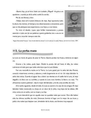 LEEMOS MEJOR DÍA A DÍA



       –Bueno hijo, ya es hora. Sube con cuidado. ¡Miguel! –le grita a un
ayudante–, cuando yo dé la señal, suelte la cuerda.
       Me da una libreta y dice:
       –Felipe, éste será nuestra bitácora de viaje. Aquí apuntarás todo:
la altura, los vientos, el tiempo y tus observaciones y emociones, para
que un día platiques esta experiencia a tus hijos y a tus nietos.
       Yo miro al abuelo, cuyos ojos brillan intensamente y presto
atención a cada una de sus palabras; quiero grabarlas una a una en mi
mente para recordar siempre este día.

Regina Hernández Franyuti, “Una mirada desde las alturas” en Un vuelo por la ciudad. México, SEP-INSTITUTO MORA, 1997.




112. La yerba mate

La Luna se moría de ganas de pisar la Tierra. Quería probar las frutas y bañarse en algún
río.
       Gracias a las nubes, pudo bajar. Desde la puesta del sol hasta el alba, las nubes
cubrieron el cielo para que nadie advirtiera que la Luna faltaba.
       Fue una maravilla la noche en la Tierra. La Luna paseó por la selva del alto Paraná,
conoció misteriosos aromas y sabores y nadó largamente en el río. Un viejo labrador la
salvó dos veces. Cuando el jaguar iba a clavar sus dientes en el cuello de la Luna, el viejo
degolló a la fiera con su cuchillo; y cuando la Luna tuvo hambre, la llevó a su casa. “Te
ofrecemos nuestra pobreza”, dijo la mujer del labrador, y le dio unas tortillas de maíz.
       A la noche siguiente, desde el cielo, la Luna se asomó a la casa de sus amigos. El viejo
labrador había construido su choza en un claro de la selva, muy lejos de las aldeas. Allí
vivía, como en un exilio, con su mujer y su hija.
       La Luna descubrió que en aquella casa no quedaba nada que comer. Para ella habían
sido las últimas tortillas de maíz. Entonces iluminó el lugar con la mejor de sus luces y
pidió a las nubes que dejasen caer, alrededor de la choza, una llovizna muy especial.



                                                  SEXTO GRADO
 
