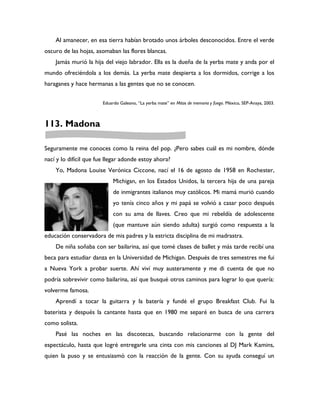 Al amanecer, en esa tierra habían brotado unos árboles desconocidos. Entre el verde
oscuro de las hojas, asomaban las flores blancas.
    Jamás murió la hija del viejo labrador. Ella es la dueña de la yerba mate y anda por el
mundo ofreciéndola a los demás. La yerba mate despierta a los dormidos, corrige a los
haraganes y hace hermanas a las gentes que no se conocen.


                        Eduardo Galeano, “La yerba mate” en Mitos de memoria y fuego. México, SEP-Anaya, 2003.



113. Madona

Seguramente me conoces como la reina del pop. ¿Pero sabes cuál es mi nombre, dónde
nací y lo difícil que fue llegar adonde estoy ahora?
    Yo, Madona Louise Verónica Ciccone, nací el 16 de agosto de 1958 en Rochester,
                             Michigan, en los Estados Unidos, la tercera hija de una pareja
                             de inmigrantes italianos muy católicos. Mi mamá murió cuando
                             yo tenía cinco años y mi papá se volvió a casar poco después
                             con su ama de llaves. Creo que mi rebeldía de adolescente
                             (que mantuve aún siendo adulta) surgió como respuesta a la
educación conservadora de mis padres y la estricta disciplina de mi madrastra.
    De niña soñaba con ser bailarina, así que tomé clases de ballet y más tarde recibí una
beca para estudiar danza en la Universidad de Michigan. Después de tres semestres me fui
a Nueva York a probar suerte. Ahí viví muy austeramente y me di cuenta de que no
podría sobrevivir como bailarina, así que busqué otros caminos para lograr lo que quería:
volverme famosa.
    Aprendí a tocar la guitarra y la batería y fundé el grupo Breakfast Club. Fui la
baterista y después la cantante hasta que en 1980 me separé en busca de una carrera
como solista.
    Pasé las noches en las discotecas, buscando relacionarme con la gente del
espectáculo, hasta que logré entregarle una cinta con mis canciones al DJ Mark Kamins,
quien la puso y se entusiasmó con la reacción de la gente. Con su ayuda conseguí un
 