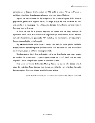 LEEMOS MEJOR DÍA A DÍA



contrato con la disquera Sire Records y en 1982 grabé la canción “Every body”, que se
volvió un éxito. Poco después saqué a la venta mi primer álbum, Madonna.
    Algunas de las canciones del disco llegaron a los primeros lugares de las listas de
popularidad, pero fue mi segundo álbum, Like Virgin, el que me llevó a la fama. Me volví
una estrella de la música pop y los adolescentes de todo el mundo empezaron a imitar mi
forma de vestir y de actuar.
    A pesar de que fui la primera cantante en vender más de cinco millones de
ejemplares de un álbum, tuve críticos que aseguraron que mi carrera no duraría. Pero les
demostré lo contrario, ya que desde 1984 hasta hoy me he mantenido en los primeros
lugares de popularidad a nivel mundial.
    Soy extremadamente perfeccionista; trabajo cada canción hasta quedar satisfecha.
Puedo presumir de haber ligado la presentación de cada disco con una total modificación
de mi imagen, según el estilo de música presentada.
    Una buena parte de mi fama se la debo a mi forma desenfadada, picaresca y a veces
escandalosa de presentarme. La gente conservadora me criticó: decía que yo estaba
dispuesta a hacer cualquier cosa con tal de conservar la fama.
    Pero ahora soy madre de Lourdes María y Rocco, soy esposa y he dejado atrás la
etapa del escándalo. Trato de pasar más tiempo con mi familia y en mi trabajo hago sólo
lo que me gusta, fijándome más en la calidad que en la fama.

                 Daniela Wolf, “Madona” en Mujeres que cambiaron el mundo. México, SEP-R. Mireles Gavito, 2005.




                                             SEXTO GRADO
 