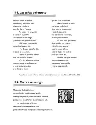 114. Las señas del esposo

Estando yo en mi balcón                                       que me case yo con ella.
marcando y bordando seda,                                              –Eso sí que no lo haría,
vi venir un caballero                                         eso sí que no lo haré:
por alta Sierra Morena.                                       siete años lo he esperado
        Me atreví y le pregunté                               y siete lo esperaré;
si venía de la guerra:                                        si a los catorce no viniere,
–Sí, señora, de allí vengo,                                   de monja me meteré.
¿tiene usté allí quien le duela?”.                                   –Y esos hijos que tienes,
        –Allí tengo a mi marido,                              dime qué les vas a hacer.
siete años lleva en ella.                                     –Uno lo meto a cura,
        –Me de usté las señas dél,                            otro lo pongo a leer,
si acaso lo conociera.                                        otro lo dejo a mis padres
        –Tenía un caballito blanco,                           para que sirvan dél.
con silla bordada en seda.                                           –Vuelve los ojos, morena,
        –Por las señas que usté da,                           si me quieres conocer;
muerto quedó ya en la guerra,                                 ¡tienes aquí a tu marido
y en el testamento deja                                       y no te casas con él!.
y le dice a su mujer


       “Las señas del esposo” en Teresa de Santos (selección), Romancero para niños. México, SEP-Colofón, 2005.




115. Carta a un amigo

No puedo darte soluciones
para todos los problemas de la vida,
ni tengo respuestas para tus dudas o temores,
pero puedo escucharte y buscarlas junto a ti.
    No puedo trazarte límites
dentro de los cuales debas actuar,
pero sí te ofrezco el espacio necesario para crecer.
 