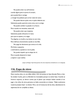 LEEMOS MEJOR DÍA A DÍA



    No puedo evitar tus sufrimientos
cuando alguna pena te parte el corazón,
pero puedo llorar contigo
y recoger los pedazos para armar todo de nuevo.
    No puedo decirte quién eres ni quién deberías ser.
Solamente puedo quererte como eres y ser tu amigo.
    No puedo cambiar tu pasado ni tu futuro.
Pero cuando me necesites, estaré allí.
    No puedo evitar que tropieces.
Solamente puedo ofrecerte mi mano
para que te sujetes y no caigas.
Tus alegrías, tu triunfo y tus éxitos no son míos.
Pero disfruto sinceramente cuando te veo feliz.
    No juzgo las decisiones que tomas en la vida.
Me limito a apoyarte,
a estimularte y ayudarte si me lo pides.
    No puedo impedir que te alejes de mí.
Pero si puedo desearte lo mejor
y esperar a que vuelvas.


                   Jorge Luis Borges. http://www.poemas–de–amor.es/poemas–amistad/carta–a–un–amigo.php




116. Copo de nieve

Hace muchos años, en una aldea eslava, vivía una pareja sin hijos llamada María e Iván.
Se amaban mucho, pero su felicidad era incompleta porque no tenían hijos. Cuando se
hicieron mayores, se dieron cuenta que el placer que siempre habían sentido al ver
jugar a los niños de otras personas se había convertido en tristeza. “Ojala tuviéramos
nuestros propios hijos”, se decían. Pero, con el transcurso de los años, abandonaron la
esperanza de ver cumplido su deseo.



                                           SEXTO GRADO
 