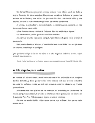 Un día los Héctores compraron pinceles, pinturas y una edición usada de Dudas y
errores frecuentes del idioma castellano. Durante una jornada se dedicaron a corregir los
errores en las lápidas y una noche, sin que nadie los viera, acarrearon baldes y una
escalera por toda la ciudad hasta corregir todos los carteles con errores.
    Al principio la gente observó con extrañeza las correcciones, pero reaccionó con más
temor cuando una maestra dijo:
    –¡Es el fantasma de Ana Maidana de Quintana! Sólo ella podría hacer algo así.
    Los tres Héctores juraron que nunca contarían la verdad.
    Ana volvió a la tumba y se quedó tranquila. Con el tiempo la gente volvió a visitar el
cementerio.
    Pero para los Héctores las cosas ya no volvieron a ser como antes: cada vez que veían
un error no podían dejar de corregirlo.


¿Y si quisiéramos corregir lo que está mal escrito en la calle? Tengan un cuaderno a la mano y vayan
anotando lo que encuentren.

     Ricardo Mariño, “Los Héctores” en El colectivo fantasma y otros cuentos del cementerio. México, SEP-Atlántida, 2006.




6. Me alquilo para soñar

En realidad, era su único oficio. Había sido la tercera de los once hijos de un próspero
tendero de Caldas, y desde que aprendió a hablar instauró en la casa la buena costumbre
de contar los sueños en ayunas, que es la hora en que se conservan más puras sus virtudes
premonitorias.
    A los siete años soñó que uno de sus hermanos era arrastrado por un torrente. La
madre, por pura superstición, le prohibió al niño lo que más le gustaba, que era bañarse en
la quebrada. Pero Frau Frida tenía ya un sistema propio de vaticinios.
    –Lo que ese sueño significa –dijo– no es que se vaya a ahogar, sino que no debe
comer dulces.
 