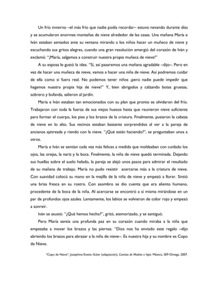 Un frío invierno –el más frío que nadie podía recordar– estuvo nevando durante días
y se acumularon enormes montañas de nieve alrededor de las casas. Una mañana María e
Iván estaban sentados ante su ventana mirando a los niños hacer un muñeco de nieve y
escuchando sus gritos alegres, cuando una gran resolución emergió del corazón de Iván y
exclamó: “¡María, salgamos a construir nuestra propia muñeca de nieve!”
    A su esposa le gustó la idea. “Sí, así pasaremos una mañana agradable –dijo–. Pero en
vez de hacer una muñeca de nieve, vamos a hacer una niña de nieve. Así podremos cuidar
de ella como si fuera real. No podemos tener niños ¡pero nadie puede impedir que
hagamos nuestra propia hija de nieve!” Y, bien abrigados y calzando botas gruesas,
sobrero y bufanda, salieron al jardín.
    María e Iván estaban tan emocionados con su plan que pronto se olvidaron del frío.
Trabajaron con toda la fuerza de sus viejos huesos hasta que reunieron nieve suficiente
para formar el cuerpo, los pies y los brazos de la criatura. Finalmente, pusieron la cabeza
de nieve en lo alto. Sus vecinos estaban bastante sorprendidos al ver a la pareja de
ancianos ajetreada y riendo con la nieve. “¿Qué están haciendo?”, se preguntaban unos a
otros.
    María e Iván se sentían cada vez más felices a medida que moldeaban con cuidado los
ojos, las orejas, la nariz y la boca. Finalmente, la niña de nieve quedó terminada. Dejando
sus huellas sobre el suelo helado, la pareja se alejó unos pasos para admirar el resultado
de su mañana de trabajo. María no pudo resistir acercarse más a la criatura de nieve.
Con suavidad colocó su mano en la mejilla de la niña de nieve y empezó a llorar. Sintió
una brisa fresca en su rostro. Con asombro se dio cuenta que era aliento humano,
procedente de la boca de la niña. Al acercarse se encontró a sí misma mirándose en un
par de profundos ojos azules. Lentamente, los labios se volvieron de color rojo y empezó
a sonreír.
    Iván se asustó. “¿Qué hemos hecho?”, gritó, atemorizado, y se santiguó.
    Pero María sentía una profunda paz en su corazón cuando miraba a la niña que
empezaba a mover los brazos y las piernas. “Dios nos ha enviado este regalo –dijo
abriendo los brazos para abrazar a la niña de nieve–. Es nuestra hija y su nombre es Copo
de Nieve.

         “Copo de Nieve”, Josephine Evetts–Scker (adaptación), Cuentos de Madres e hijas. México, SEP-Omega, 2007.
 
