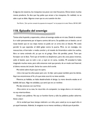 A algunos de nosotros, los mosquitos nos pican con más frecuencia. Otros tienen muchas
menos picaduras. Se dice que hay pieles que atraen a los mosquitos. En realidad, no se
sabe a qué se debe. Algunos creen que es una cuestión de olor.

     Paul Martin, “¿Por qué dan comezón los piquetes de mosquito?” en Los porqués de la salud. México, SEP-SM, 2007.




118. Episodio del enemigo

Tantos años huyendo y esperando y ahora el enemigo estaba en mi casa. Desde la ventana
lo vi subir penosamente por el áspero camino del cerro. Se ayudaba con un bastón, con el
torpe bastón que en sus viejas manos no podía ser un arma sino un báculo. Me costó
percibir lo que esperaba: el débil golpe contra la puerta. Miré, no sin nostalgia, mis
manuscritos, el borrador a medio concluir y el tratado de Artemidoro sobre los sueños,
libro un tanto anómalo ahí, ya que no sé griego. Otro día perdido, pensé. Tuve que
forcejear con la llave. Temí que el hombre se desplomara, pero dio unos pasos inciertos,
soltó el bastón, que no volví a ver, y cayó en mi cama, rendido. Mi ansiedad lo había
imaginado muchas veces, pero sólo entonces noté que parecía, de un modo casi fraternal,
al último retrato de Lincoln. Serían las cuatro de la tarde.
    Me incliné sobre él para que me oyera.
    –Uno cree que los años pasan para uno –le dije– pero pasan también para los demás.
Aquí nos encontramos al fin y lo que antes ocurrió no tiene sentido.
    Mientras yo hablaba, se había desabrochado el abrigo. La mano derecha estaba en el
bolsillo del saco. Algo me señalaba y yo sentí que era un revólver.
    Me dijo entonces con voz firme:
    –Para entrar en su casa, he recurrido a la compasión. Lo tengo ahora a mi merced y
no soy misericordioso.
    Ensayé unas palabras. No soy un hombre fuerte y sólo las palabras podían salvarme.
Atiné a decir:
    –Es la verdad que hace tiempo maltraté a un niño, pero usted ya no es aquel niño ni
yo aquel insensato. Además, la venganza no es menos vanidosa y ridícula que el perdón.
 