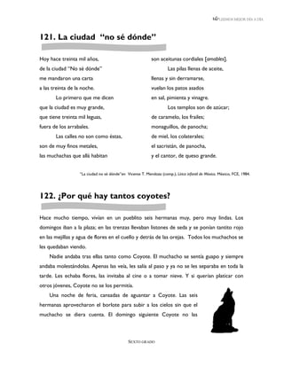LEEMOS MEJOR DÍA A DÍA




121. La ciudad “no sé dónde”

Hoy hace treinta mil años,                                  son aceitunas cordiales [amables].
de la ciudad “No sé dónde”                                            Las pilas llenas de aceite,
me mandaron una carta                                       llenas y sin derramarse,
a las treinta de la noche.                                  vuelan los patos asados
       Lo primero que me dicen                              en sal, pimienta y vinagre.
que la ciudad es muy grande,                                          Los templos son de azúcar;
que tiene treinta mil leguas,                               de caramelo, los frailes;
fuera de los arrabales.                                     monaguillos, de panocha;
       Las calles no son como éstas,                        de miel, los colaterales;
son de muy finos metales,                                   el sacristán, de panocha,
las muchachas que allá habitan                              y el cantor, de queso grande.


                   “La ciudad no sé dónde”en Vicente T. Mendoza (comp.), Lírica infantil de México. México, FCE, 1984.




122. ¿Por qué hay tantos coyotes?

Hace mucho tiempo, vivían en un pueblito seis hermanas muy, pero muy lindas. Los
domingos iban a la plaza; en las trenzas llevaban listones de seda y se ponían tantito rojo
en las mejillas y agua de flores en el cuello y detrás de las orejas. Todos los muchachos se
les quedaban viendo.
    Nadie andaba tras ellas tanto como Coyote. El muchacho se sentía guapo y siempre
andaba molestándolas. Apenas las veía, les salía al paso y ya no se les separaba en toda la
tarde. Les echaba flores, las invitaba al cine o a tomar nieve. Y si querían platicar con
otros jóvenes, Coyote no se los permitía.
    Una noche de feria, cansadas de aguantar a Coyote. Las seis
hermanas aprovecharon el borlote para subir a los cielos sin que el
muchacho se diera cuenta. El domingo siguiente Coyote no las



                                               SEXTO GRADO
 